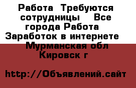 Работа .Требуются сотрудницы  - Все города Работа » Заработок в интернете   . Мурманская обл.,Кировск г.